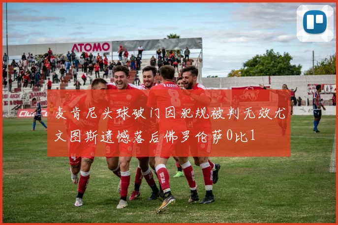 麦肯尼头球破门因犯规被判无效尤文图斯遗憾落后佛罗伦萨0比1