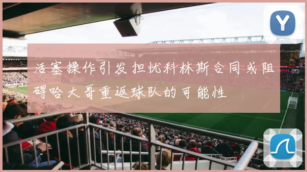 活塞操作引发担忧科林斯合同或阻碍哈大哥重返球队的可能性