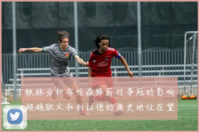 铁林分析布伦森降薪对争冠的影响超越欧文和利拉德的历史地位在望