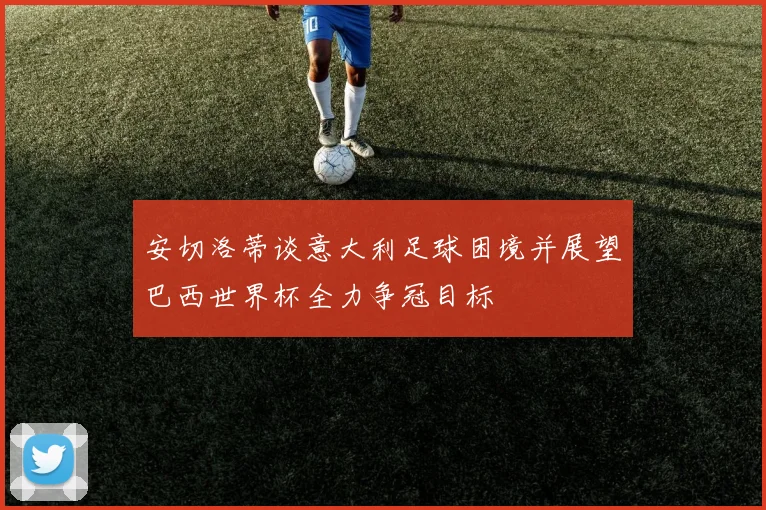 安切洛蒂谈意大利足球困境并展望巴西世界杯全力争冠目标