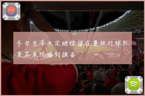 齐尔克泽决定继续留在曼联对球队复苏表现感到振奋