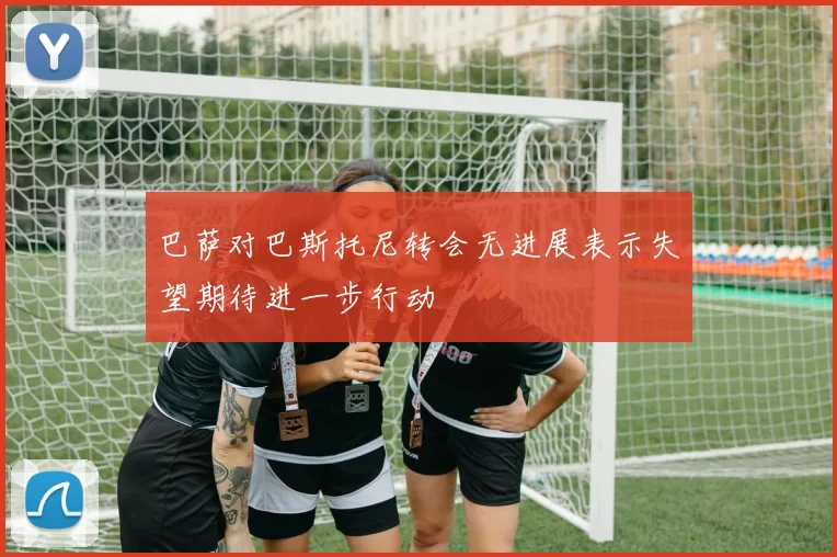 巴萨对巴斯托尼转会无进展表示失望期待进一步行动