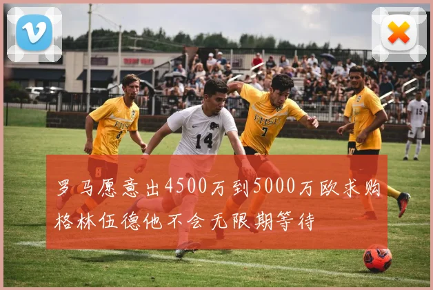 罗马愿意出4500万到5000万欧求购格林伍德他不会无限期等待