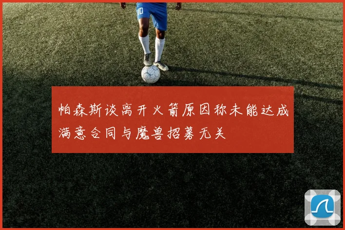 帕森斯谈离开火箭原因称未能达成满意合同与魔兽招募无关