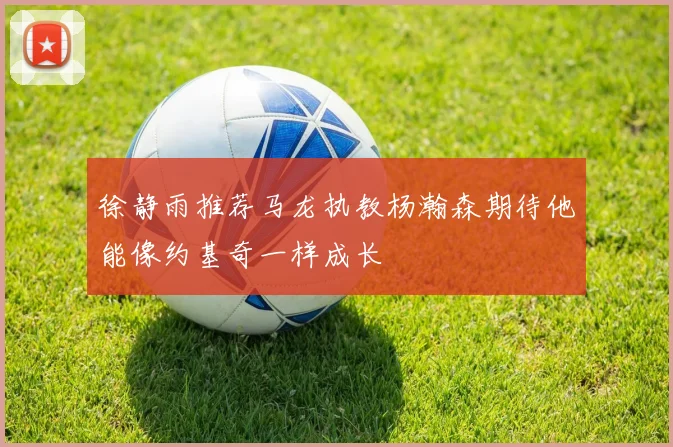 徐静雨推荐马龙执教杨瀚森期待他能像约基奇一样成长