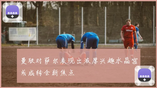 曼联对萨尔表现出浓厚兴趣水晶宫或成转会新焦点