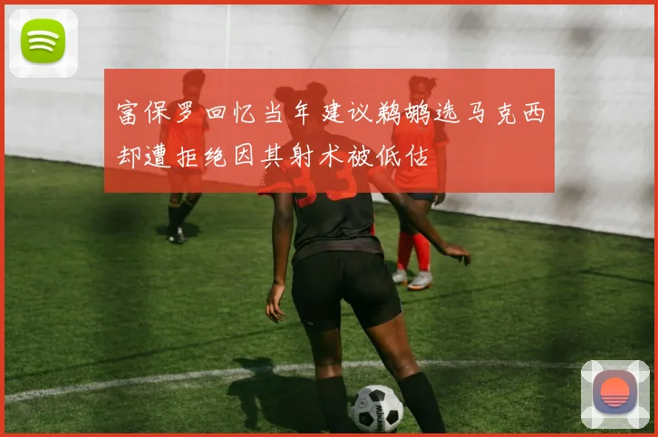 富保罗回忆当年建议鹈鹕选马克西却遭拒绝因其射术被低估