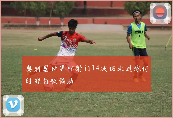 奥利塞世界杯射门14次仍未进球何时能打破僵局