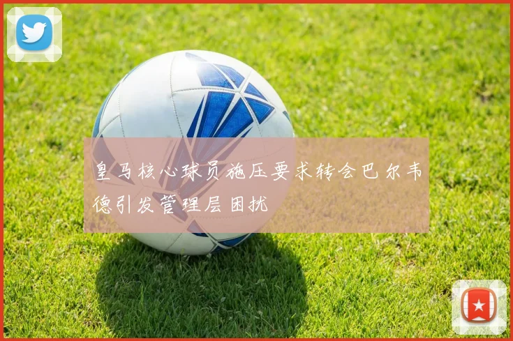 皇马核心球员施压要求转会巴尔韦德引发管理层困扰