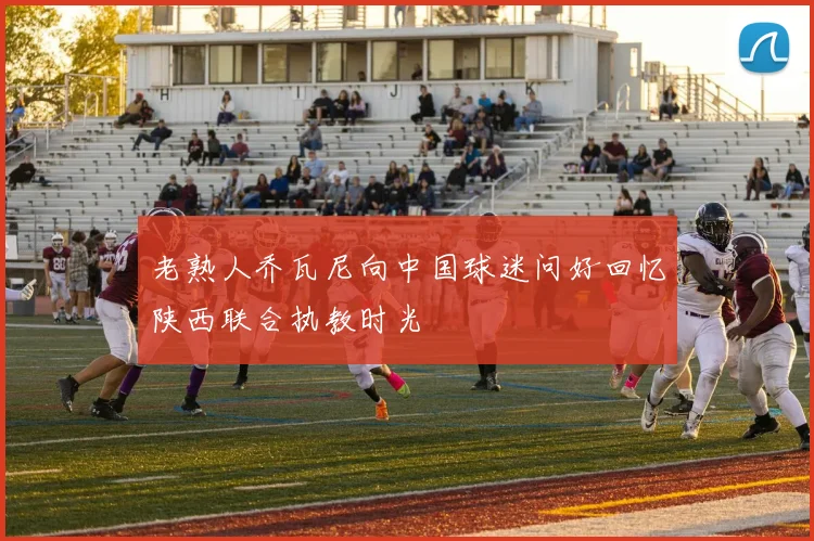 老熟人乔瓦尼向中国球迷问好回忆陕西联合执教时光