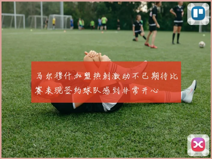 马尔穆什加盟热刺激动不已期待比赛表现签约球队感到非常开心