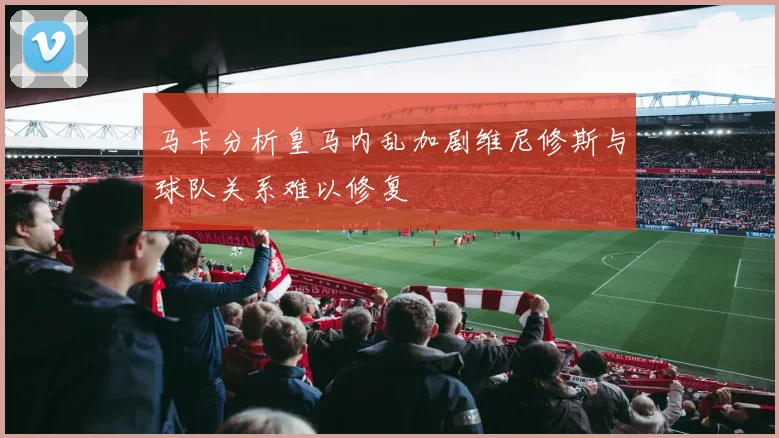 马卡分析皇马内乱加剧维尼修斯与球队关系难以修复