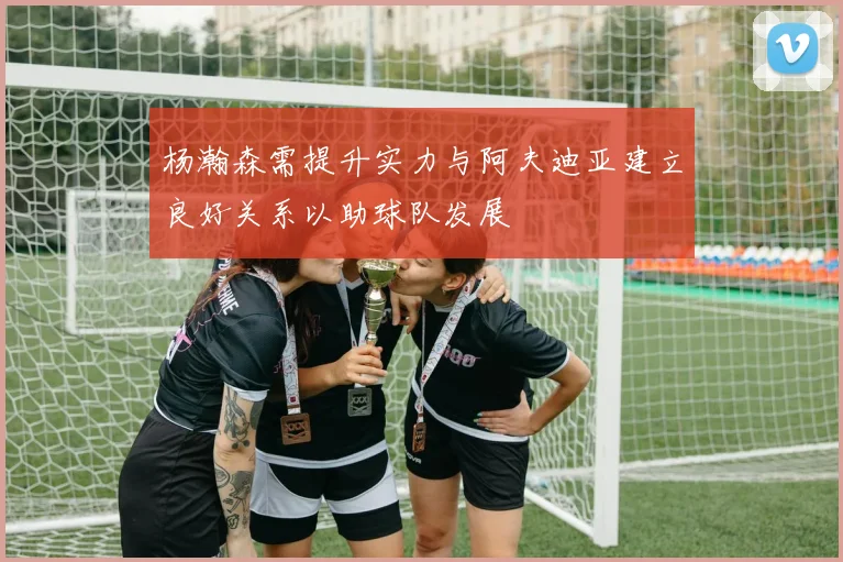 杨瀚森需提升实力与阿夫迪亚建立良好关系以助球队发展