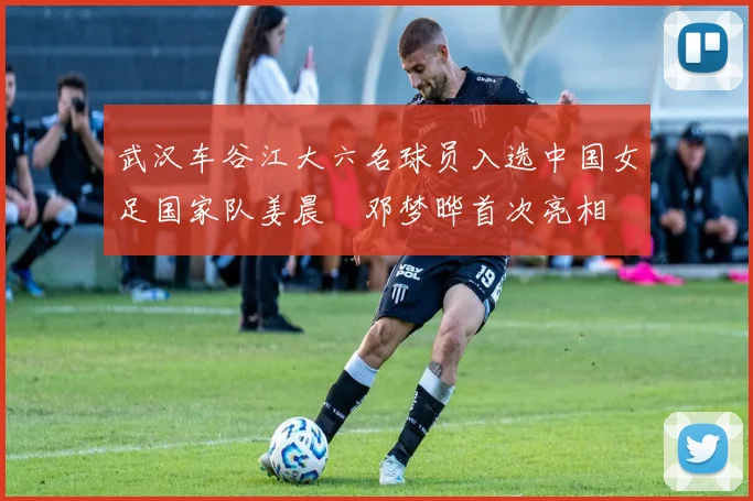武汉车谷江大六名球员入选中国女足国家队姜晨璟邓梦晔首次亮相