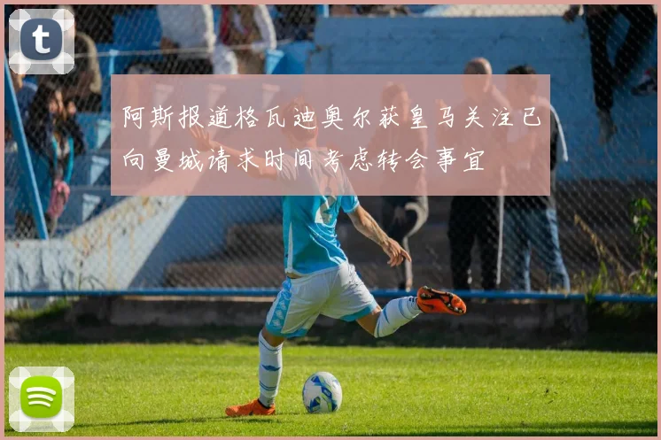 阿斯报道格瓦迪奥尔获皇马关注已向曼城请求时间考虑转会事宜