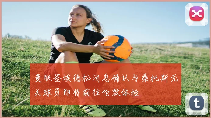 曼联签埃德松消息确认与桑托斯无关球员即将前往伦敦体检