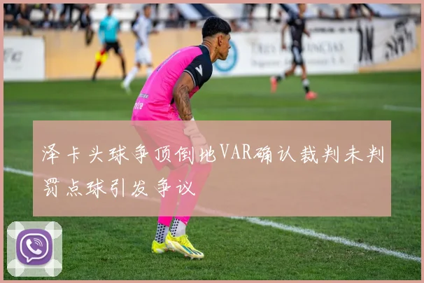 泽卡头球争顶倒地VAR确认裁判未判罚点球引发争议