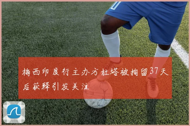 梅西印度行主办方杜塔被拘留37天后获释引发关注