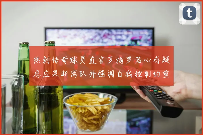 热刺传奇球员直言罗梅罗若心存疑虑应果断离队并强调自我控制的重要性