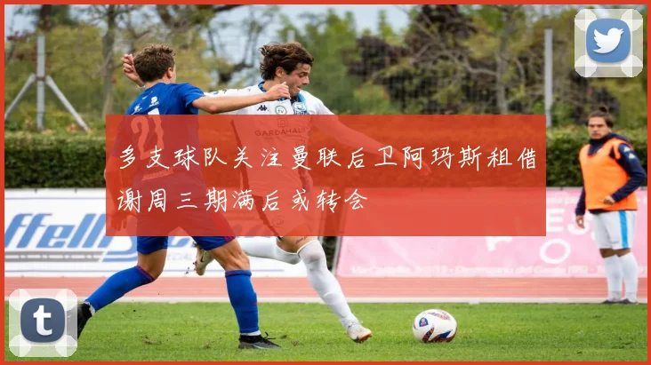 多支球队关注曼联后卫阿玛斯租借谢周三期满后或转会