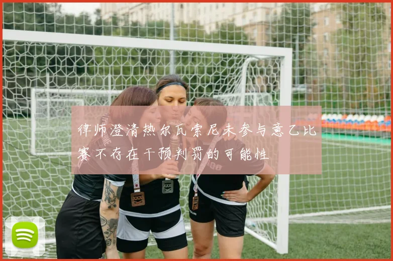 律师澄清热尔瓦索尼未参与意乙比赛不存在干预判罚的可能性