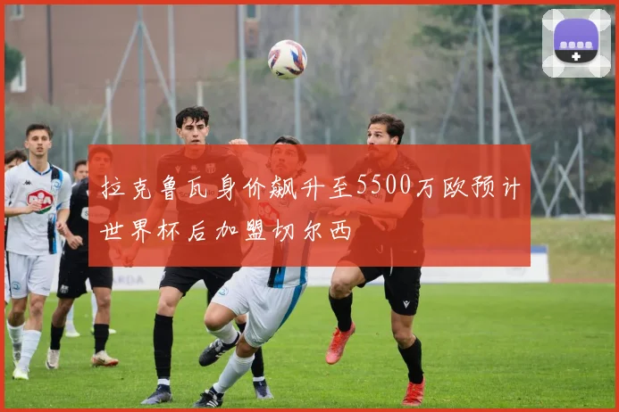 拉克鲁瓦身价飙升至5500万欧预计世界杯后加盟切尔西