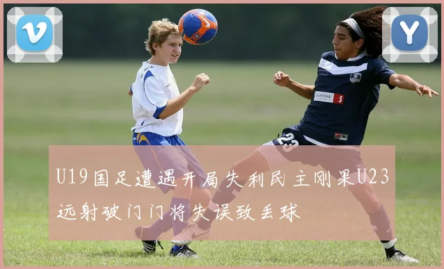U19国足遭遇开局失利民主刚果U23远射破门门将失误致丢球