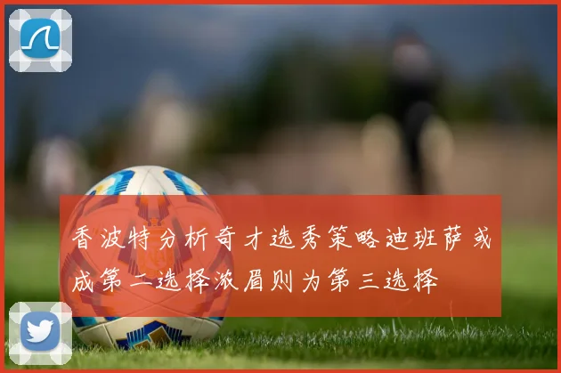 香波特分析奇才选秀策略迪班萨或成第二选择浓眉则为第三选择
