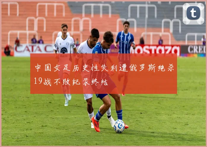 中国女足历史性失利遭俄罗斯绝杀19战不败纪录终结