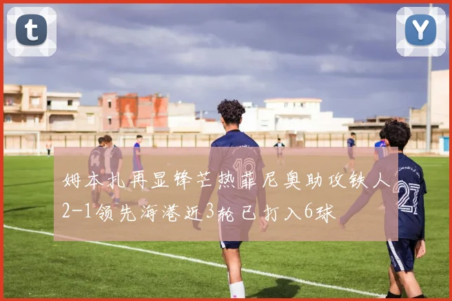 姆本扎再显锋芒热菲尼奥助攻铁人2-1领先海港近3轮已打入6球
