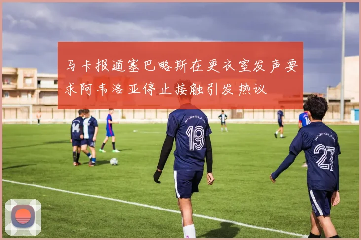 马卡报道塞巴略斯在更衣室发声要求阿韦洛亚停止接触引发热议