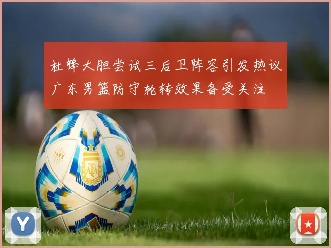 杜锋大胆尝试三后卫阵容引发热议广东男篮防守轮转效果备受关注