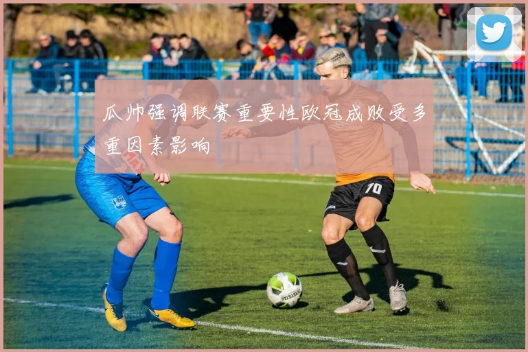 瓜帅强调联赛重要性欧冠成败受多重因素影响