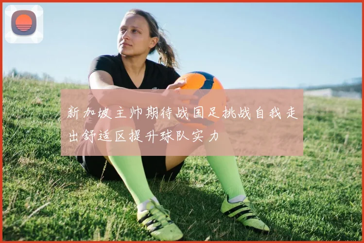 新加坡主帅期待战国足挑战自我走出舒适区提升球队实力