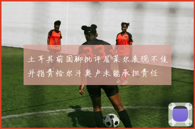 土耳其前国脚批评居莱尔表现不佳并指责恰尔汗奥卢未能承担责任