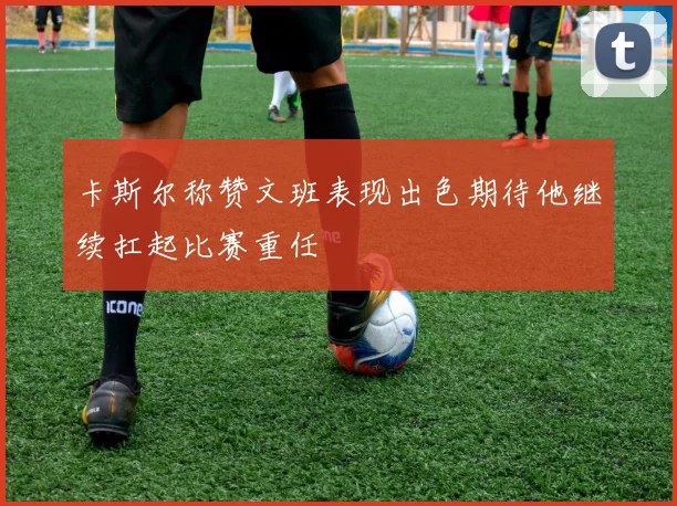 卡斯尔称赞文班表现出色期待他继续扛起比赛重任