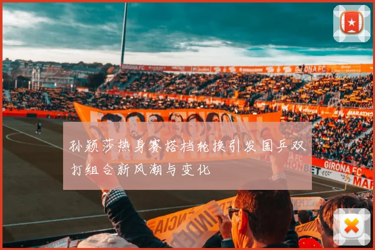 孙颖莎热身赛搭档轮换引发国乒双打组合新风潮与变化