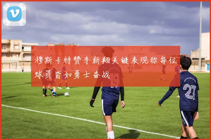 穆斯卡特赞李新翔关键表现称每位球员皆如勇士奋战